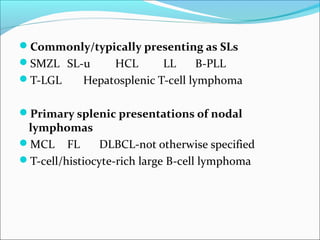 Commonly/typically presenting as SLs
SMZL SL-u HCL LL B-PLL
T-LGL Hepatosplenic T-cell lymphoma
Primary splenic presentations of nodal
lymphomas
MCL FL DLBCL-not otherwise specified
T-cell/histiocyte-rich large B-cell lymphoma
 