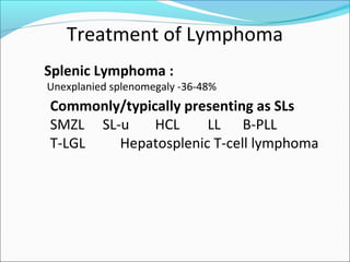 Treatment of Lymphoma
Splenic Lymphoma :
Unexplanied splenomegaly -36-48%
Commonly/typically presenting as SLs
SMZL SL-u HCL LL B-PLL
T-LGL Hepatosplenic T-cell lymphoma
 