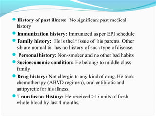 History of past illness: No significant past medical
history
Immunization history: Immunized as per EPI schedule
Family history: He is the1st
issue of his parents. Other
sib are normal & has no history of such type of disease
 Personal history: Non-smoker and no other bad habits
Socioeconomic condition: He belongs to middle class
family
Drug history: Not allergic to any kind of drug. He took
chemotherapy (ABVD regimen), oral antibiotic and
antipyretic for his illness.
Transfusion History: He received >15 units of fresh
whole blood by last 4 months.
 