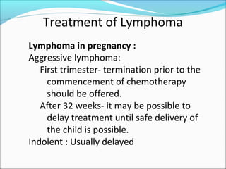 Treatment of Lymphoma
Lymphoma in pregnancy :
Aggressive lymphoma:
First trimester- termination prior to the
commencement of chemotherapy
should be offered.
After 32 weeks- it may be possible to
delay treatment until safe delivery of
the child is possible.
Indolent : Usually delayed
 