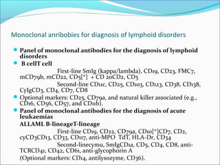 Monoclonal anribobies for diagnosis of lymphoid disorders
Panel of monoclonal antibodies for the diagnosis of lymphoid
disorders
 B cellT cell
First-line SmIg (kappa/lambda), CD19, CD23, FMC7,
mCD79b, mCD22, CD5[*] + CD 20CD2, CD5
Second-line CD11c, CD25, CD103, CD123, CD38, CD138,
CyIgCD3, CD4, CD7, CD8
Optional markers: CD25, CD79a, and natural killer associated (e.g.,
CD16, CD56, CD57, and CD11b).
Panel of monoclonal antibodies for the diagnosis of acute
leukaemias
ALLAML B-lineageT-lineage
First-line CD19, CD22, CD79a, CD10[*]CD7, CD2,
cyCD3CD13, CD33, CD117, anti-MPO TdT, HLA-Dr, CD34
Second-linecymu, SmIgCD1a, CD5, CD4, CD8, anti-
TCRCD41, CD42, CD61, anti-glycophorin A
(Optional markers: CD14, antilysozyme, CD36).
 