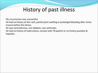 History of past illness
His circumcision was uneventful.
He had no history of skin rash, painful joint swelling or prolonged bleeding after minor
trauma before this illness.
He was normotensive, non diabetic, non asthmatic.
He had no history of tuberculosis, contact with TB patient or no history jaundice &
hepatitis.
 