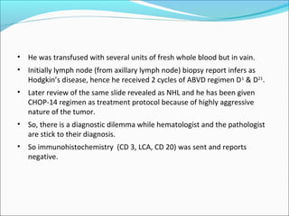 • He was transfused with several units of fresh whole blood but in vain.
• Initially lymph node (from axillary lymph node) biopsy report infers as
Hodgkin’s disease, hence he received 2 cycles of ABVD regimen D1
& D21
.
• Later review of the same slide revealed as NHL and he has been given
CHOP-14 regimen as treatment protocol because of highly aggressive
nature of the tumor.
• So, there is a diagnostic dilemma while hematologist and the pathologist
are stick to their diagnosis.
• So immunohistochemistry (CD 3, LCA, CD 20) was sent and reports
negative.
 