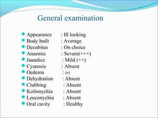 Appearance : Ill looking
Body built : Average
Decubitus : On choice
Anaemia : Severe(+++)
Jaundice : Mild (++)
Cyanosis : Absent
Oedema : (+)
Dehydration : Absent
Clubbing : Absent
Koilonychia : Absent
Leuconychia : Absent
Oral cavity : Healthy
General examination
 