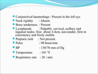 Conjunctival haemorhage : Present in the left eye
Neck rigidity : Absent
Bony tenderness : Present
Lymphnode : Palpable cervical, axillary and
inguinal nodes. Size about 3-4cm, non-tender, firm in
consistency and freely mobile
Purpuric rash : Not present.
Pulse : 90 beats/min
BP : 130/70 mm of Hg
Temperature : 101 °F
Respiratory rate : 26 / min
 
