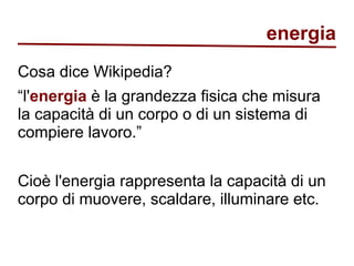 energia 
Cosa dice Wikipedia? 
“l'energia è la grandezza fisica che misura 
la capacità di un corpo o di un sistema di 
compiere lavoro.” 
Cioè l'energia rappresenta la capacità di un 
corpo di muovere, scaldare, illuminare etc. 
 