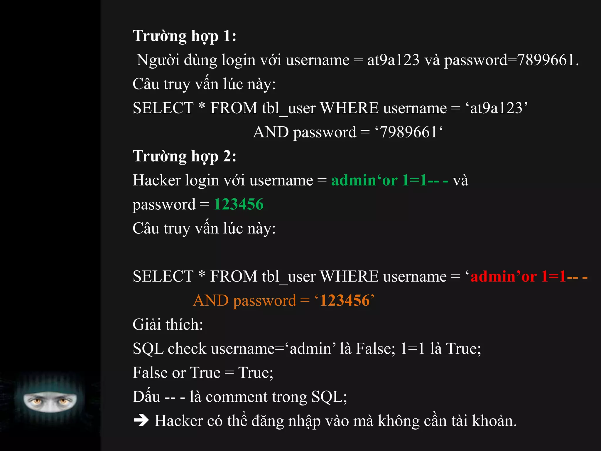 Trường hợp 1:
Người dùng login với username = at9a123 và password=7899661.
Câu truy vấn lúc này:
SELECT * FROM tbl_user WHERE username = ‘at9a123’
AND password = ‘7989661‘
Trường hợp 2:
Hacker login với username = admin‘or 1=1-- - và
password = 123456
Câu truy vấn lúc này:
SELECT * FROM tbl_user WHERE username = ‘admin’or 1=1-- -
AND password = ‘123456’
Giải thích:
SQL check username=‘admin’ là False; 1=1 là True;
False or True = True;
Dấu -- - là comment trong SQL;
 Hacker có thể đăng nhập vào mà không cần tài khoản.
 