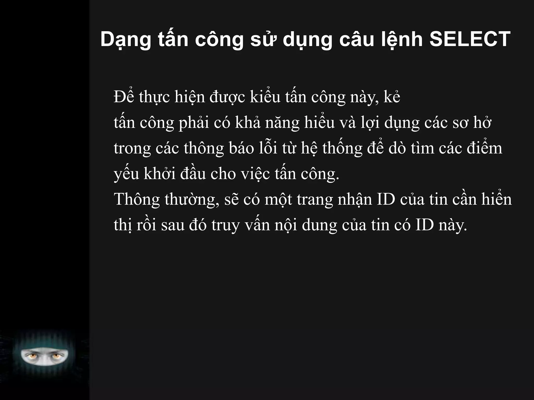Dạng tấn công sử dụng câu lệnh SELECT
Để thực hiện được kiểu tấn công này, kẻ
tấn công phải có khả năng hiểu và lợi dụng các sơ hở
trong các thông báo lỗi từ hệ thống để dò tìm các điểm
yếu khởi đầu cho việc tấn công.
Thông thường, sẽ có một trang nhận ID của tin cần hiển
thị rồi sau đó truy vấn nội dung của tin có ID này.
 