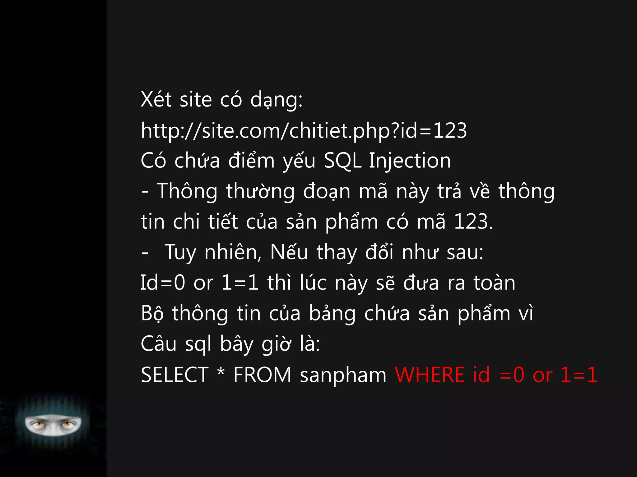 Xét site có dạng:
http://site.com/chitiet.php?id=123
Có chứa điểm yếu SQL Injection
- Thông thường đoạn mã này trả về thông
tin chi tiết của sản phẩm có mã 123.
- Tuy nhiên, Nếu thay đổi như sau:
Id=0 or 1=1 thì lúc này sẽ đưa ra toàn
Bộ thông tin của bảng chứa sản phẩm vì
Câu sql bây giờ là:
SELECT * FROM sanpham WHERE id =0 or 1=1
 