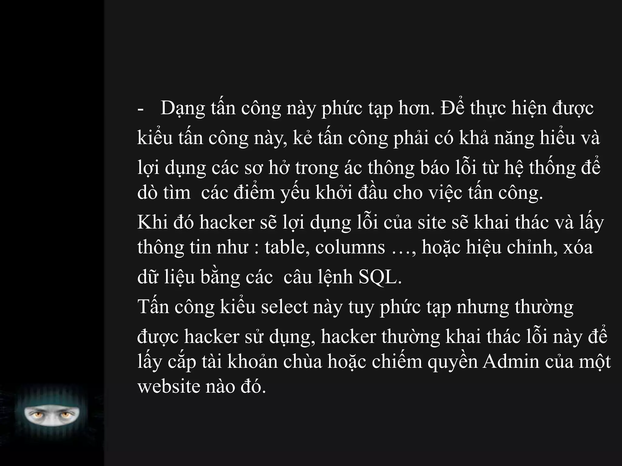 - Dạng tấn công này phức tạp hơn. Để thực hiện được
kiểu tấn công này, kẻ tấn công phải có khả năng hiểu và
lợi dụng các sơ hở trong ác thông báo lỗi từ hệ thống để
dò tìm các điểm yếu khởi đầu cho việc tấn công.
Khi đó hacker sẽ lợi dụng lỗi của site sẽ khai thác và lấy
thông tin như : table, columns …, hoặc hiệu chỉnh, xóa
dữ liệu bằng các câu lệnh SQL.
Tấn công kiểu select này tuy phức tạp nhưng thường
được hacker sử dụng, hacker thường khai thác lỗi này để
lấy cắp tài khoản chùa hoặc chiếm quyền Admin của một
website nào đó.
 