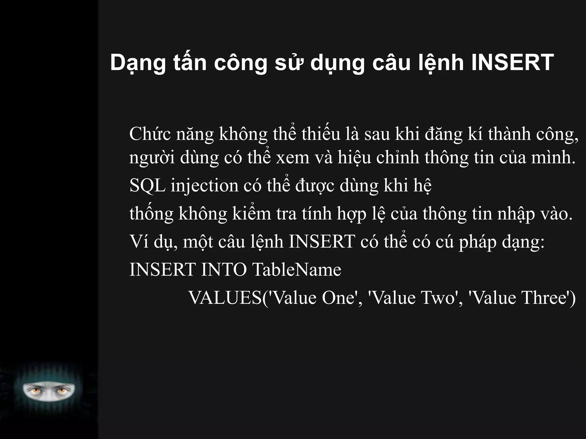 Dạng tấn công sử dụng câu lệnh INSERT
Chức năng không thể thiếu là sau khi đăng kí thành công,
người dùng có thể xem và hiệu chỉnh thông tin của mình.
SQL injection có thể được dùng khi hệ
thống không kiểm tra tính hợp lệ của thông tin nhập vào.
Ví dụ, một câu lệnh INSERT có thể có cú pháp dạng:
INSERT INTO TableName
VALUES('Value One', 'Value Two', 'Value Three')
 