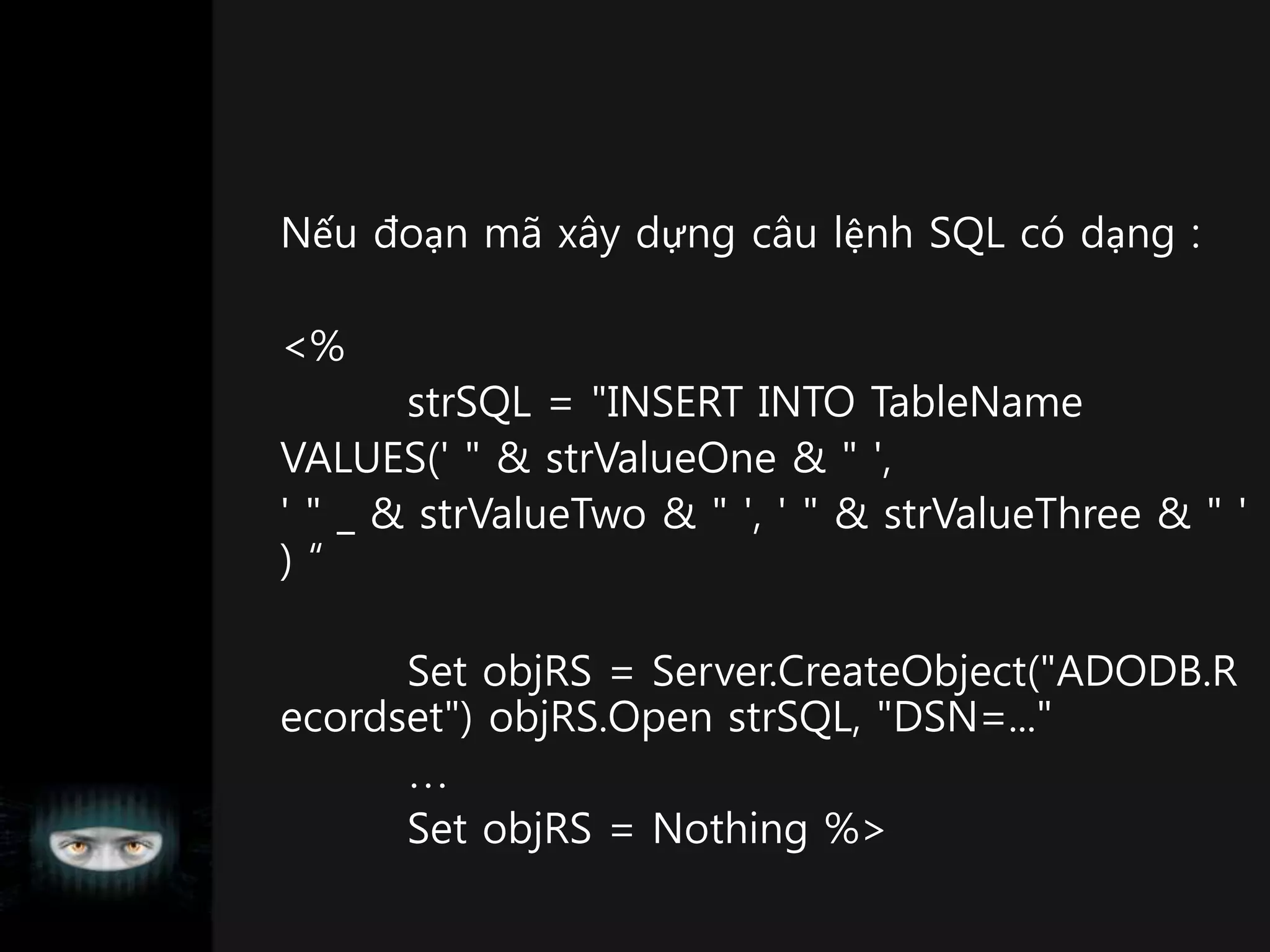 Nếu đoạn mã xây dựng câu lệnh SQL có dạng :
<%
strSQL = "INSERT INTO TableName
VALUES(' " & strValueOne & " ',
' " _ & strValueTwo & " ', ' " & strValueThree & " '
) “
Set objRS = Server.CreateObject("ADODB.R
ecordset") objRS.Open strSQL, "DSN=..."

Set objRS = Nothing %>
 