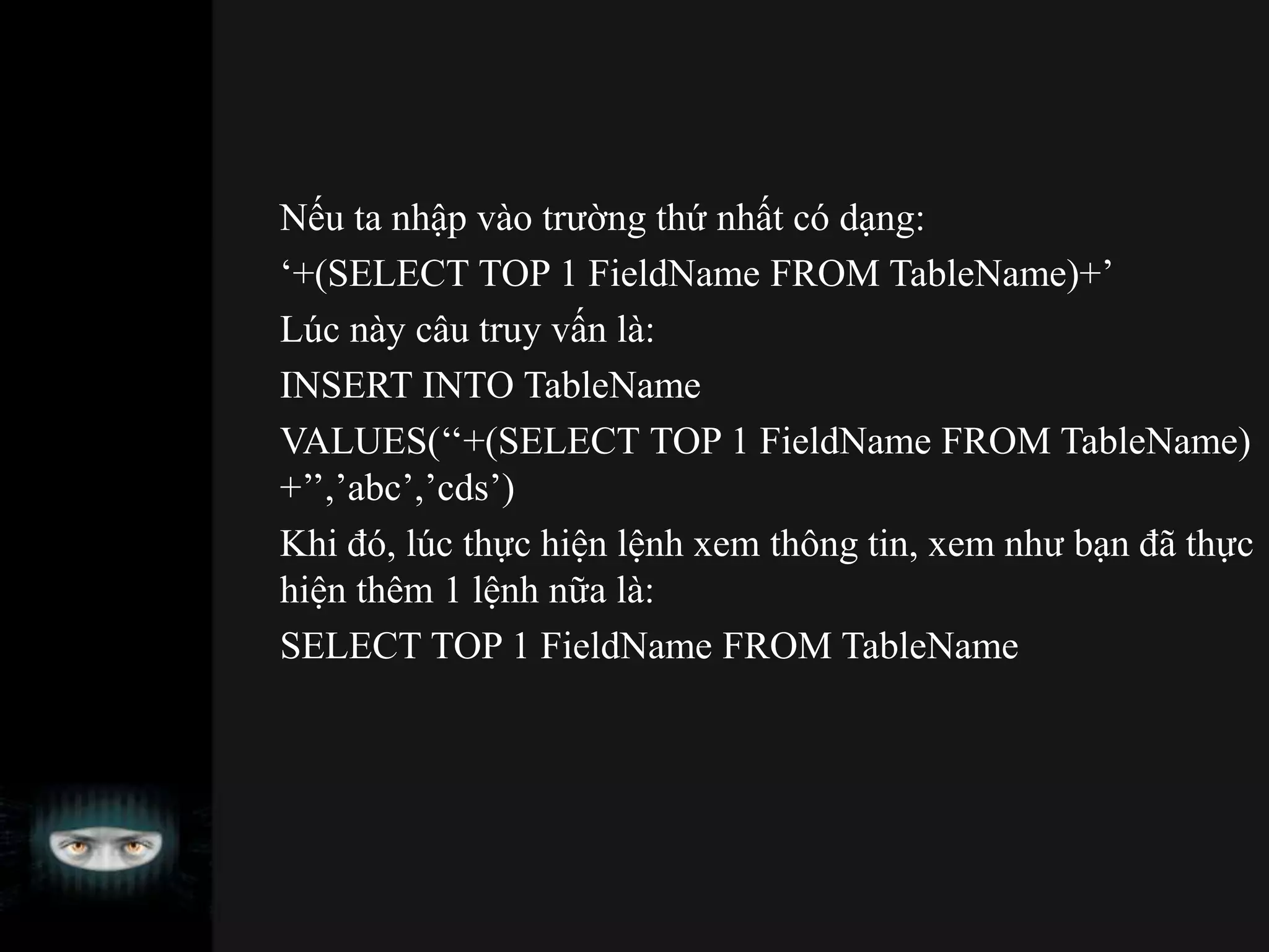 Nếu ta nhập vào trường thứ nhất có dạng:
‘+(SELECT TOP 1 FieldName FROM TableName)+’
Lúc này câu truy vấn là:
INSERT INTO TableName
VALUES(‘‘+(SELECT TOP 1 FieldName FROM TableName)
+’’,’abc’,’cds’)
Khi đó, lúc thực hiện lệnh xem thông tin, xem như bạn đã thực
hiện thêm 1 lệnh nữa là:
SELECT TOP 1 FieldName FROM TableName
 