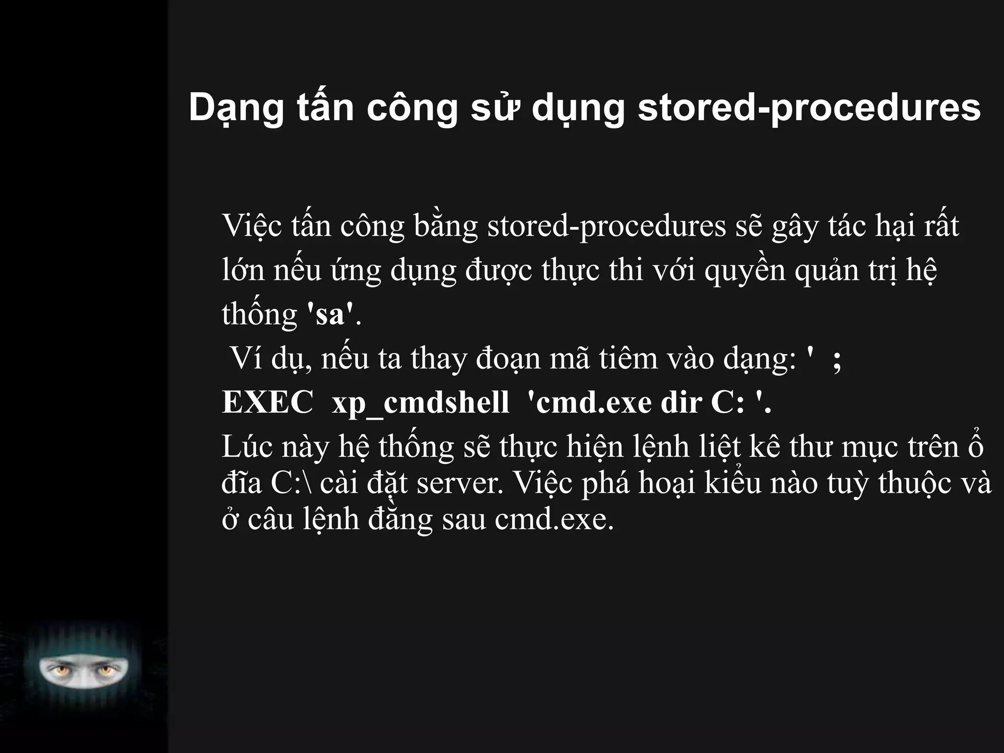 Dạng tấn công sử dụng stored-procedures
Việc tấn công bằng stored-procedures sẽ gây tác hại rất
lớn nếu ứng dụng được thực thi với quyền quản trị hệ
thống 'sa'.
Ví dụ, nếu ta thay đoạn mã tiêm vào dạng: ' ;
EXEC xp_cmdshell 'cmd.exe dir C: '.
Lúc này hệ thống sẽ thực hiện lệnh liệt kê thư mục trên ổ
đĩa C: cài đặt server. Việc phá hoại kiểu nào tuỳ thuộc và
ở câu lệnh đằng sau cmd.exe.
 