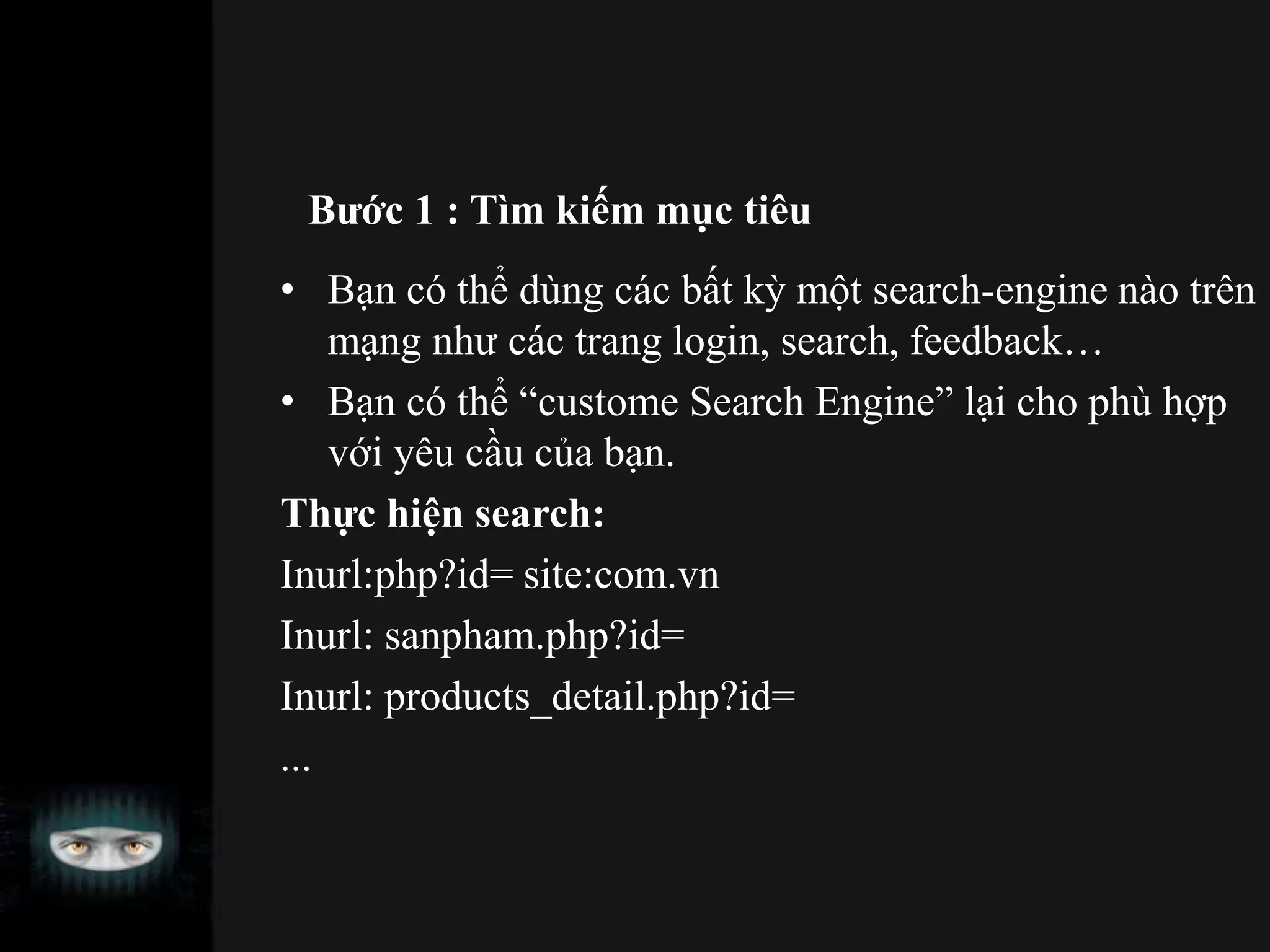 Bước 1 : Tìm kiếm mục tiêu
• Bạn có thể dùng các bất kỳ một search-engine nào trên
mạng như các trang login, search, feedback…
• Bạn có thể “custome Search Engine” lại cho phù hợp
với yêu cầu của bạn.
Thực hiện search:
Inurl:php?id= site:com.vn
Inurl: sanpham.php?id=
Inurl: products_detail.php?id=
...
 