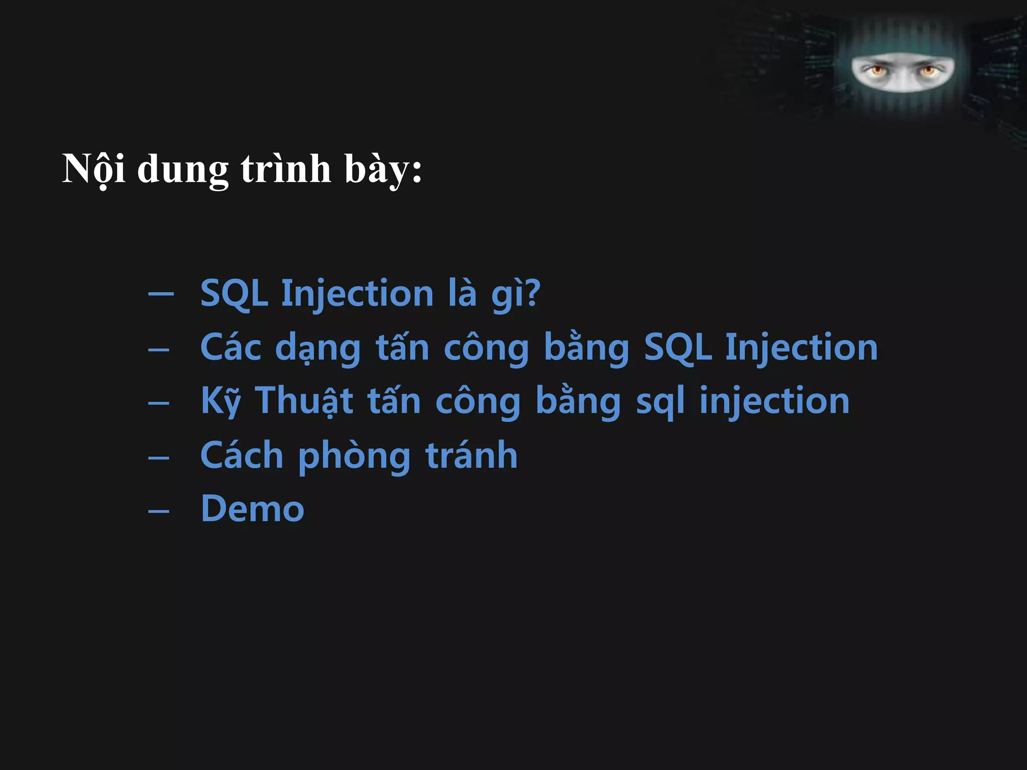 Nội dung trình bày:
– SQL Injection là gì?
– Các dạng tấn công bằng SQL Injection
– Kỹ Thuật tấn công bằng sql injection
– Cách phòng tránh
– Demo
 