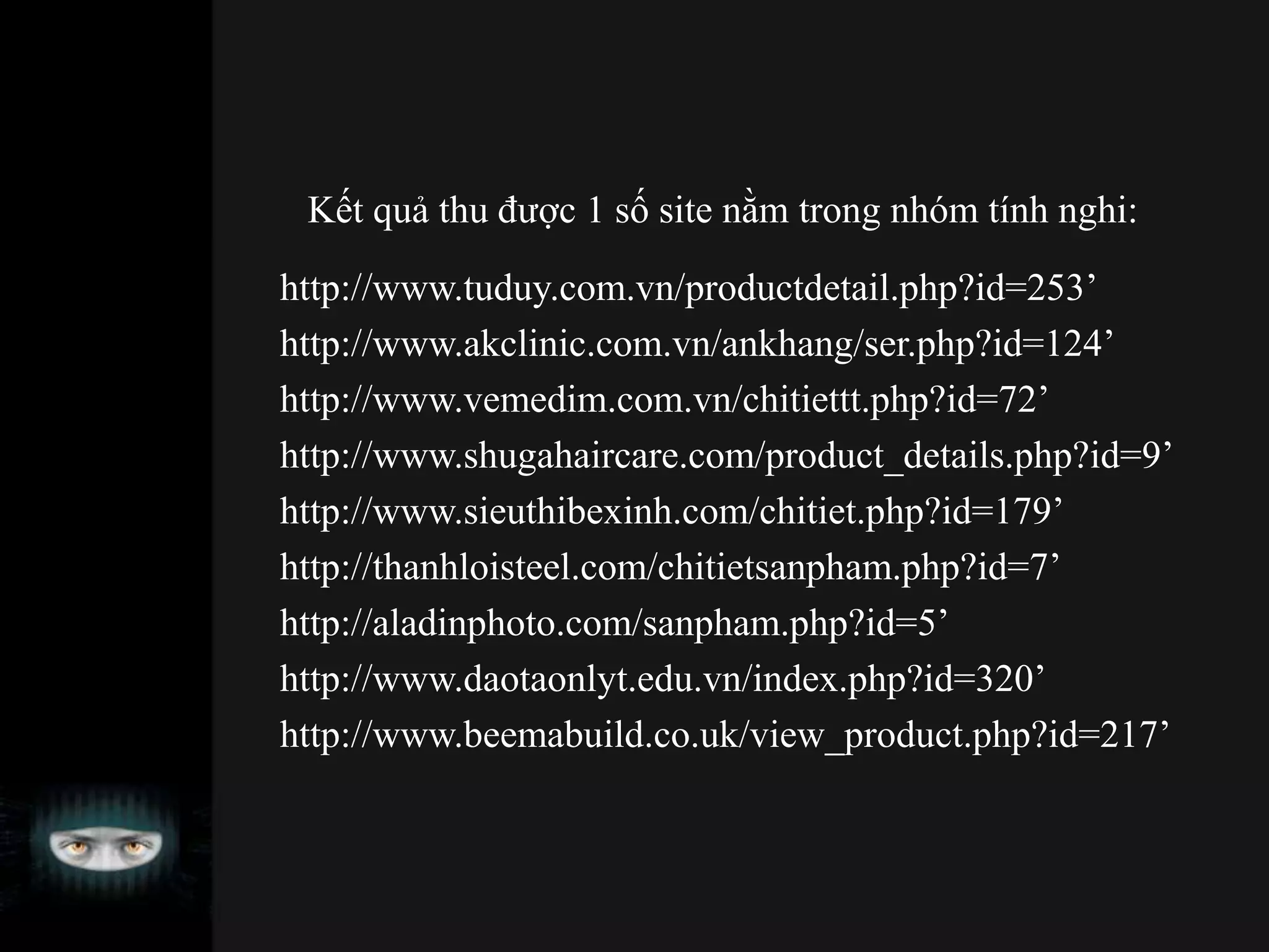Kết quả thu được 1 số site nằm trong nhóm tính nghi:
http://www.tuduy.com.vn/productdetail.php?id=253’
http://www.akclinic.com.vn/ankhang/ser.php?id=124’
http://www.vemedim.com.vn/chitiettt.php?id=72’
http://www.shugahaircare.com/product_details.php?id=9’
http://www.sieuthibexinh.com/chitiet.php?id=179’
http://thanhloisteel.com/chitietsanpham.php?id=7’
http://aladinphoto.com/sanpham.php?id=5’
http://www.daotaonlyt.edu.vn/index.php?id=320’
http://www.beemabuild.co.uk/view_product.php?id=217’
 