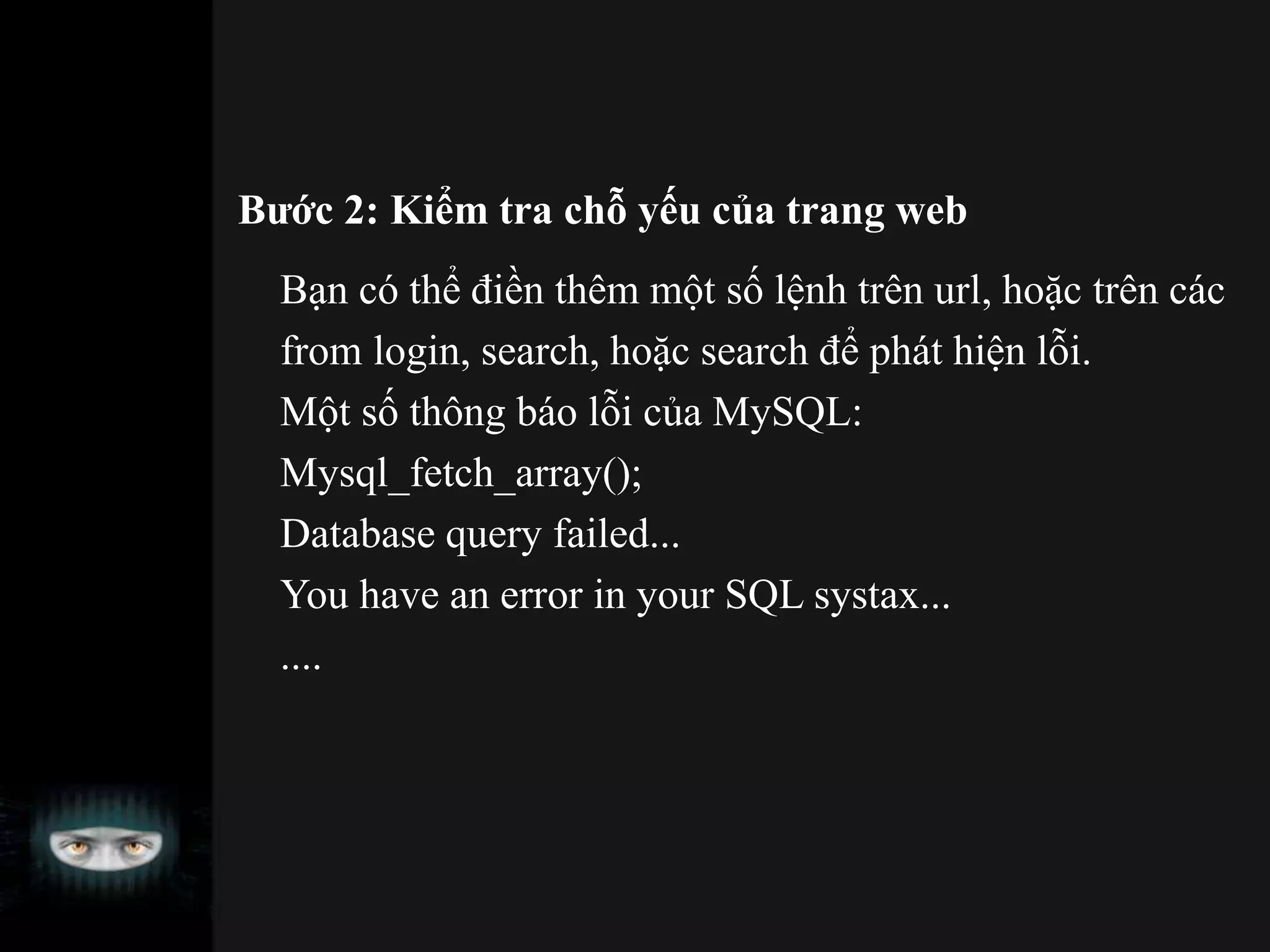 Bước 2: Kiểm tra chỗ yếu của trang web
Bạn có thể điền thêm một số lệnh trên url, hoặc trên các
from login, search, hoặc search để phát hiện lỗi.
Một số thông báo lỗi của MySQL:
Mysql_fetch_array();
Database query failed...
You have an error in your SQL systax...
....
 