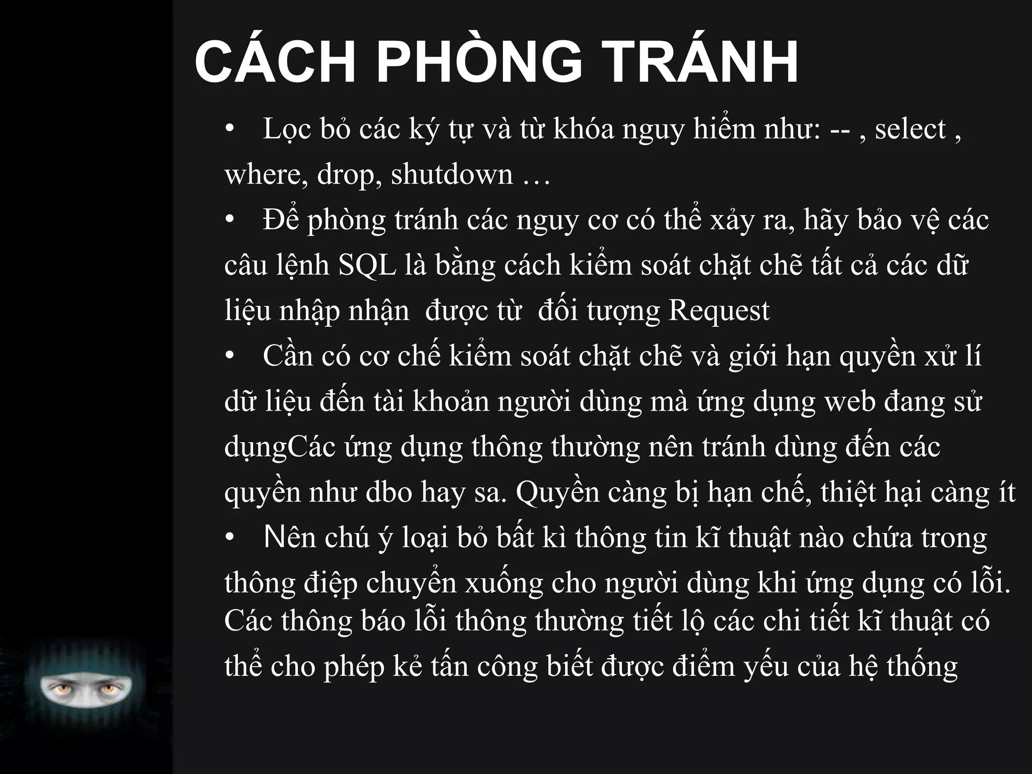 CÁCH PHÒNG TRÁNH
• Lọc bỏ các ký tự và từ khóa nguy hiểm như: -- , select ,
where, drop, shutdown …
• Để phòng tránh các nguy cơ có thể xảy ra, hãy bảo vệ các
câu lệnh SQL là bằng cách kiểm soát chặt chẽ tất cả các dữ
liệu nhập nhận được từ đối tượng Request
• Cần có cơ chế kiểm soát chặt chẽ và giới hạn quyền xử lí
dữ liệu đến tài khoản người dùng mà ứng dụng web đang sử
dụngCác ứng dụng thông thường nên tránh dùng đến các
quyền như dbo hay sa. Quyền càng bị hạn chế, thiệt hại càng ít
• Nên chú ý loại bỏ bất kì thông tin kĩ thuật nào chứa trong
thông điệp chuyển xuống cho người dùng khi ứng dụng có lỗi.
Các thông báo lỗi thông thường tiết lộ các chi tiết kĩ thuật có
thể cho phép kẻ tấn công biết được điểm yếu của hệ thống
 