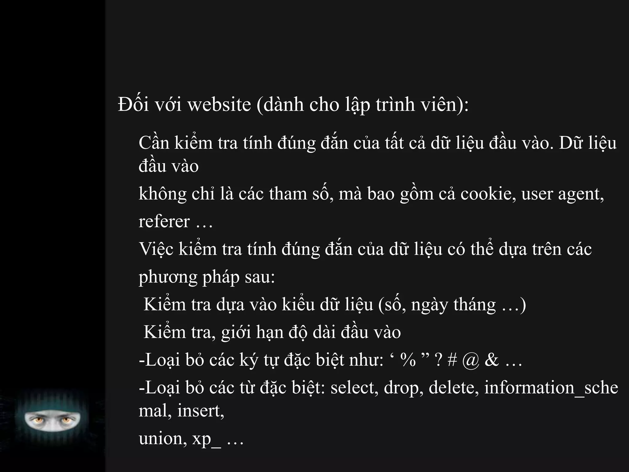 Đối với website (dành cho lập trình viên):
Cần kiểm tra tính đúng đắn của tất cả dữ liệu đầu vào. Dữ liệu
đầu vào
không chỉ là các tham số, mà bao gồm cả cookie, user agent,
referer …
Việc kiểm tra tính đúng đắn của dữ liệu có thể dựa trên các
phương pháp sau:
Kiểm tra dựa vào kiểu dữ liệu (số, ngày tháng …)
Kiểm tra, giới hạn độ dài đầu vào
-Loại bỏ các ký tự đặc biệt như: ‘ % ” ? # @ & …
-Loại bỏ các từ đặc biệt: select, drop, delete, information_sche
mal, insert,
union, xp_ …
 