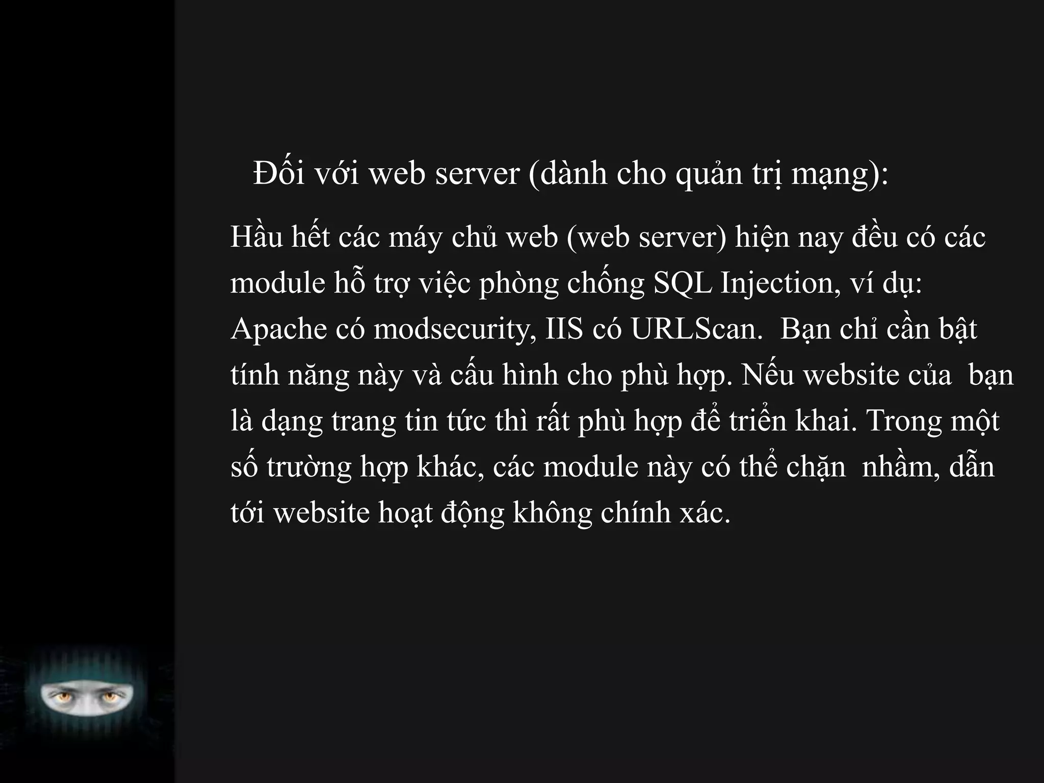 Đối với web server (dành cho quản trị mạng):
Hầu hết các máy chủ web (web server) hiện nay đều có các
module hỗ trợ việc phòng chống SQL Injection, ví dụ:
Apache có modsecurity, IIS có URLScan. Bạn chỉ cần bật
tính năng này và cấu hình cho phù hợp. Nếu website của bạn
là dạng trang tin tức thì rất phù hợp để triển khai. Trong một
số trường hợp khác, các module này có thể chặn nhầm, dẫn
tới website hoạt động không chính xác.
 