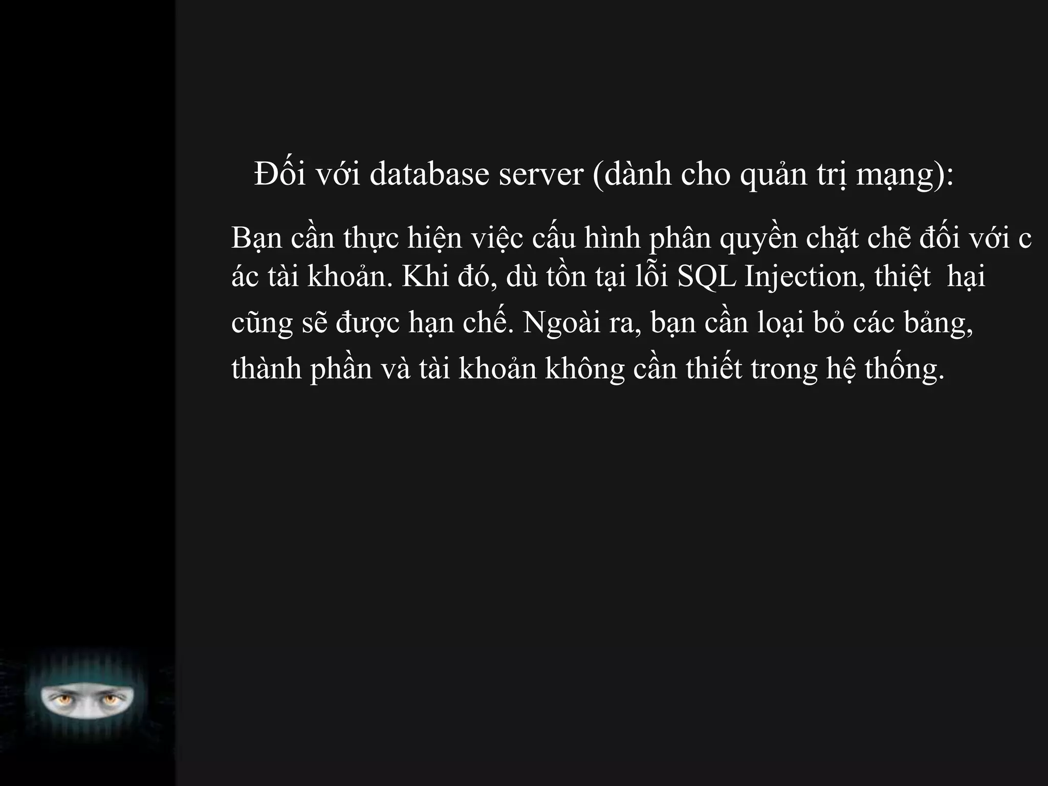 Đối với database server (dành cho quản trị mạng):
Bạn cần thực hiện việc cấu hình phân quyền chặt chẽ đối với c
ác tài khoản. Khi đó, dù tồn tại lỗi SQL Injection, thiệt hại
cũng sẽ được hạn chế. Ngoài ra, bạn cần loại bỏ các bảng,
thành phần và tài khoản không cần thiết trong hệ thống.
 