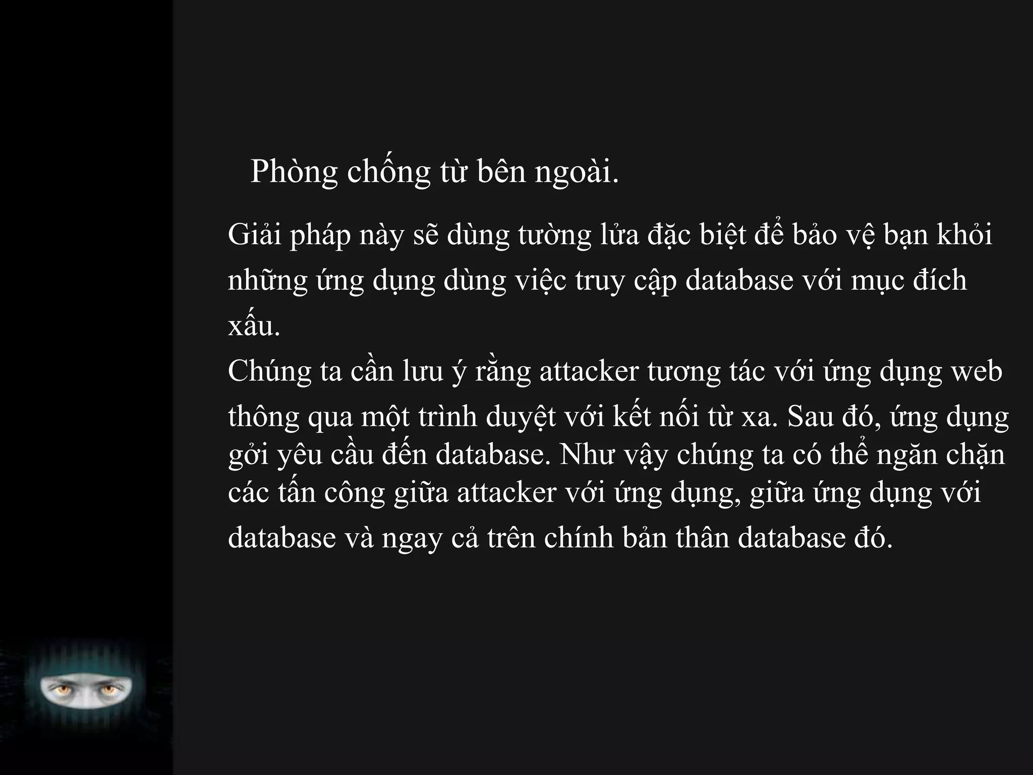 Phòng chống từ bên ngoài.
Giải pháp này sẽ dùng tường lửa đặc biệt để bảo vệ bạn khỏi
những ứng dụng dùng việc truy cập database với mục đích
xấu.
Chúng ta cần lưu ý rằng attacker tương tác với ứng dụng web
thông qua một trình duyệt với kết nối từ xa. Sau đó, ứng dụng
gởi yêu cầu đến database. Như vậy chúng ta có thể ngăn chặn
các tấn công giữa attacker với ứng dụng, giữa ứng dụng với
database và ngay cả trên chính bản thân database đó.
 