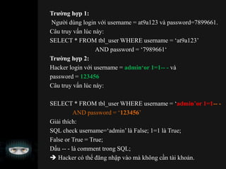 Trường hợp 1:
Người dùng login với username = at9a123 và password=7899661.
Câu truy vấn lúc này:
SELECT * FROM tbl_user WHERE username = ‘at9a123’
AND password = ‘7989661‘
Trường hợp 2:
Hacker login với username = admin‘or 1=1-- - và
password = 123456
Câu truy vấn lúc này:
SELECT * FROM tbl_user WHERE username = ‘admin’or 1=1-- -
AND password = ‘123456’
Giải thích:
SQL check username=‘admin’ là False; 1=1 là True;
False or True = True;
Dấu -- - là comment trong SQL;
 Hacker có thể đăng nhập vào mà không cần tài khoản.
 