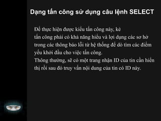 Dạng tấn công sử dụng câu lệnh SELECT
Để thực hiện được kiểu tấn công này, kẻ
tấn công phải có khả năng hiểu và lợi dụng các sơ hở
trong các thông báo lỗi từ hệ thống để dò tìm các điểm
yếu khởi đầu cho việc tấn công.
Thông thường, sẽ có một trang nhận ID của tin cần hiển
thị rồi sau đó truy vấn nội dung của tin có ID này.
 