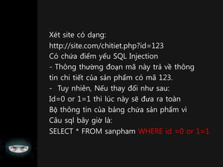 Xét site có dạng:
http://site.com/chitiet.php?id=123
Có chứa điểm yếu SQL Injection
- Thông thường đoạn mã này trả về thông
tin chi tiết của sản phẩm có mã 123.
- Tuy nhiên, Nếu thay đổi như sau:
Id=0 or 1=1 thì lúc này sẽ đưa ra toàn
Bộ thông tin của bảng chứa sản phẩm vì
Câu sql bây giờ là:
SELECT * FROM sanpham WHERE id =0 or 1=1
 
