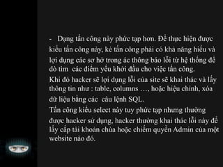 - Dạng tấn công này phức tạp hơn. Để thực hiện được
kiểu tấn công này, kẻ tấn công phải có khả năng hiểu và
lợi dụng các sơ hở trong ác thông báo lỗi từ hệ thống để
dò tìm các điểm yếu khởi đầu cho việc tấn công.
Khi đó hacker sẽ lợi dụng lỗi của site sẽ khai thác và lấy
thông tin như : table, columns …, hoặc hiệu chỉnh, xóa
dữ liệu bằng các câu lệnh SQL.
Tấn công kiểu select này tuy phức tạp nhưng thường
được hacker sử dụng, hacker thường khai thác lỗi này để
lấy cắp tài khoản chùa hoặc chiếm quyền Admin của một
website nào đó.
 