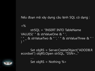 Nếu đoạn mã xây dựng câu lệnh SQL có dạng :
<%
strSQL = "INSERT INTO TableName
VALUES(' " & strValueOne & " ',
' " _ & strValueTwo & " ', ' " & strValueThree & " '
) “
Set objRS = Server.CreateObject("ADODB.R
ecordset") objRS.Open strSQL, "DSN=..."

Set objRS = Nothing %>
 