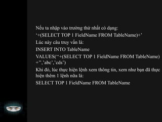 Nếu ta nhập vào trường thứ nhất có dạng:
‘+(SELECT TOP 1 FieldName FROM TableName)+’
Lúc này câu truy vấn là:
INSERT INTO TableName
VALUES(‘‘+(SELECT TOP 1 FieldName FROM TableName)
+’’,’abc’,’cds’)
Khi đó, lúc thực hiện lệnh xem thông tin, xem như bạn đã thực
hiện thêm 1 lệnh nữa là:
SELECT TOP 1 FieldName FROM TableName
 