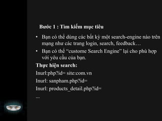 Bước 1 : Tìm kiếm mục tiêu
• Bạn có thể dùng các bất kỳ một search-engine nào trên
mạng như các trang login, search, feedback…
• Bạn có thể “custome Search Engine” lại cho phù hợp
với yêu cầu của bạn.
Thực hiện search:
Inurl:php?id= site:com.vn
Inurl: sanpham.php?id=
Inurl: products_detail.php?id=
...
 