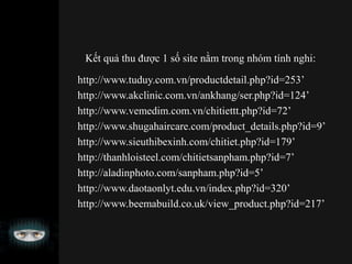Kết quả thu được 1 số site nằm trong nhóm tính nghi:
http://www.tuduy.com.vn/productdetail.php?id=253’
http://www.akclinic.com.vn/ankhang/ser.php?id=124’
http://www.vemedim.com.vn/chitiettt.php?id=72’
http://www.shugahaircare.com/product_details.php?id=9’
http://www.sieuthibexinh.com/chitiet.php?id=179’
http://thanhloisteel.com/chitietsanpham.php?id=7’
http://aladinphoto.com/sanpham.php?id=5’
http://www.daotaonlyt.edu.vn/index.php?id=320’
http://www.beemabuild.co.uk/view_product.php?id=217’
 