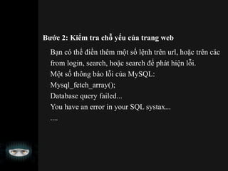 Bước 2: Kiểm tra chỗ yếu của trang web
Bạn có thể điền thêm một số lệnh trên url, hoặc trên các
from login, search, hoặc search để phát hiện lỗi.
Một số thông báo lỗi của MySQL:
Mysql_fetch_array();
Database query failed...
You have an error in your SQL systax...
....
 