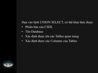 Dựa vào lệnh UNION SELECT, có thể khai thác được:
• Phiên bản của CSDL
• Tên Database
• Xác định được tên các Tables quan trọng
• Xác định được các Columns của Tables
 