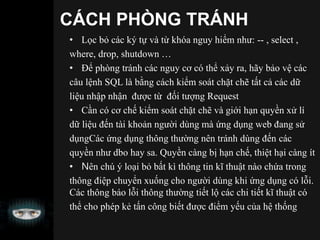 CÁCH PHÒNG TRÁNH
• Lọc bỏ các ký tự và từ khóa nguy hiểm như: -- , select ,
where, drop, shutdown …
• Để phòng tránh các nguy cơ có thể xảy ra, hãy bảo vệ các
câu lệnh SQL là bằng cách kiểm soát chặt chẽ tất cả các dữ
liệu nhập nhận được từ đối tượng Request
• Cần có cơ chế kiểm soát chặt chẽ và giới hạn quyền xử lí
dữ liệu đến tài khoản người dùng mà ứng dụng web đang sử
dụngCác ứng dụng thông thường nên tránh dùng đến các
quyền như dbo hay sa. Quyền càng bị hạn chế, thiệt hại càng ít
• Nên chú ý loại bỏ bất kì thông tin kĩ thuật nào chứa trong
thông điệp chuyển xuống cho người dùng khi ứng dụng có lỗi.
Các thông báo lỗi thông thường tiết lộ các chi tiết kĩ thuật có
thể cho phép kẻ tấn công biết được điểm yếu của hệ thống
 