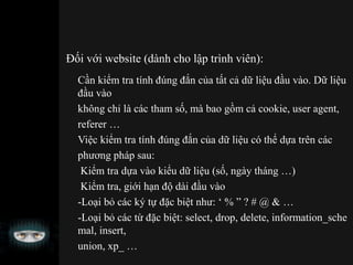 Đối với website (dành cho lập trình viên):
Cần kiểm tra tính đúng đắn của tất cả dữ liệu đầu vào. Dữ liệu
đầu vào
không chỉ là các tham số, mà bao gồm cả cookie, user agent,
referer …
Việc kiểm tra tính đúng đắn của dữ liệu có thể dựa trên các
phương pháp sau:
Kiểm tra dựa vào kiểu dữ liệu (số, ngày tháng …)
Kiểm tra, giới hạn độ dài đầu vào
-Loại bỏ các ký tự đặc biệt như: ‘ % ” ? # @ & …
-Loại bỏ các từ đặc biệt: select, drop, delete, information_sche
mal, insert,
union, xp_ …
 