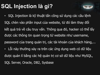 SQL Injection là gì?
• SQL Injection là kỹ thuật tấn công sử dụng các câu lệnh
SQL chèn vào phần input của website, từ đó làm thay đổi
kết quả trả về câu truy vấn. Thông qua đó, hacker có thể lấy
được các thông tin quan trọng từ website như username,
password của trang quản trị, các tài khoản của khách hàng,...
• Lỗi này thường xảy ra trên các ứng dụng web có dữ liệu
được quản lí bằng các hệ quản trị cơ sở dữ liệu như MySQL,
SQL Server, Oracle, DB2, Sysbase
 