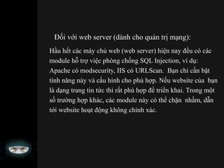 Đối với web server (dành cho quản trị mạng):
Hầu hết các máy chủ web (web server) hiện nay đều có các
module hỗ trợ việc phòng chống SQL Injection, ví dụ:
Apache có modsecurity, IIS có URLScan. Bạn chỉ cần bật
tính năng này và cấu hình cho phù hợp. Nếu website của bạn
là dạng trang tin tức thì rất phù hợp để triển khai. Trong một
số trường hợp khác, các module này có thể chặn nhầm, dẫn
tới website hoạt động không chính xác.
 