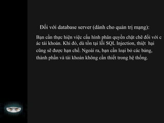 Đối với database server (dành cho quản trị mạng):
Bạn cần thực hiện việc cấu hình phân quyền chặt chẽ đối với c
ác tài khoản. Khi đó, dù tồn tại lỗi SQL Injection, thiệt hại
cũng sẽ được hạn chế. Ngoài ra, bạn cần loại bỏ các bảng,
thành phần và tài khoản không cần thiết trong hệ thống.
 