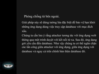 Phòng chống từ bên ngoài.
Giải pháp này sẽ dùng tường lửa đặc biệt để bảo vệ bạn khỏi
những ứng dụng dùng việc truy cập database với mục đích
xấu.
Chúng ta cần lưu ý rằng attacker tương tác với ứng dụng web
thông qua một trình duyệt với kết nối từ xa. Sau đó, ứng dụng
gởi yêu cầu đến database. Như vậy chúng ta có thể ngăn chặn
các tấn công giữa attacker với ứng dụng, giữa ứng dụng với
database và ngay cả trên chính bản thân database đó.
 