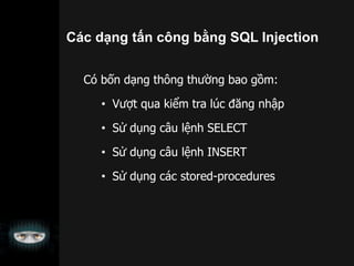 Có bốn dạng thông thường bao gồm:
• Vượt qua kiểm tra lúc đăng nhập
• Sử dụng câu lệnh SELECT
• Sử dụng câu lệnh INSERT
• Sử dụng các stored-procedures
Các dạng tấn công bằng SQL Injection
 