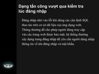Dạng tấn công vượt qua kiểm tra
lúc đăng nhập
Đăng nhập nhờ vào lỗi khi dùng các câu lệnh SQL
thao tác trên cơ sở dữ liệu của ứng dụng web.
Thông thường để cho phép người dùng truy cập
vào các trang web được bảo mật, hệ thống thường
xây dựng trang đăng nhập để yêu cầu người dùng nhập
thông tin về tên đăng nhập và mật khẩu.
 