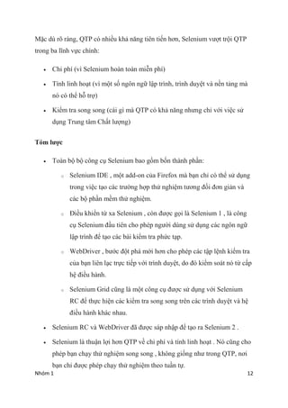 Nhm 1 12
M?c d r? rng, QTP c nhi?u kh? n?ng tin ti?n h?n, Selenium v??t tr?i QTP
trong ba l?nh v?c chnh:
? Chi ph (v Selenium hon ton mi?n ph)
? Tnh linh ho?t (v m?t s? ng?n ng? l?p trnh, trnh duy?t v n?n t?ng m
n c th? h? tr?)
? Ki?m tra song song (ci g m QTP c kh? n?ng nh?ng ch? v?i vi?c s?
d?ng Trung t?m Ch?t l??ng)
Tm l??c
? Ton b? b? c?ng c? Selenium bao g?m b?n thnh ph?n:
o Selenium IDE , m?t add-on c?a Firefox m b?n ch? c th? s? d?ng
trong vi?c t?o cc tr??ng h?p th? nghi?m t??ng ??i ??n gi?n v
cc b? ph?n m?m th? nghi?m.
o ?i?u khi?n t? xa Selenium , cn ???c g?i l Selenium 1 , l c?ng
c? Selenium ??u tin cho php ng??i dng s? d?ng cc ng?n ng?
l?p trnh ?? t?o cc bi ki?m tra ph?c t?p.
o WebDriver , b??c ??t ph m?i h?n cho php cc t?p l?nh ki?m tra
c?a b?n lin l?c tr?c ti?p v?i trnh duy?t, do ? ki?m sot n t? c?p
h? ?i?u hnh.
o Selenium Grid c?ng l m?t c?ng c? ???c s? d?ng v?i Selenium
RC ?? th?c hi?n cc ki?m tra song song trn cc trnh duy?t v h?
?i?u hnh khc nhau.
? Selenium RC v WebDriver ?? ???c sp nh?p ?? t?o ra Selenium 2 .
? Selenium l thu?n l?i h?n QTP v? chi ph v tnh linh ho?t . N c?ng cho
php b?n ch?y th? nghi?m song song , kh?ng gi?ng nh? trong QTP, n?i
b?n ch? ???c php ch?y th? nghi?m theo tu?n t?.
 