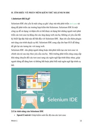 Nhm 1 13
II .T?M HI?U V? PH?N M?M KI?M TH? SELENIUM IDE
1.Selenium IDE l g?
Selenium IDE ch? y?u l m?t c?ng c? ghi/ ch?y m nh pht tri?n test case s?
d?ng ?? pht tri?n cc tr??ng h?p ki?m th? Selenium. Selenium IDE l m?t
c?ng c? d? s? d?ng v th?m ch c th? ???c s? d?ng b?i nh?ng ng??i m?i pht
tri?n cc test case t? ??ng cho cc ?ng d?ng web c?a h?. Kh?ng c yu c?u b?t
k? thi?t l?p ??c bi?t no ?? b?t ??u v?i Selenium IDE . B?n ch? c?n thm plugin
m? r?ng c?a trnh duy?t c? th?. Selenium IDE cung c?p cho b?n GUI d? dng
?? ghi l?i cc t??ng tc v?i trang web.
Selenium IDE cho php ng??i dng ho?c nh pht tri?n t?o cc test case v
ch?nh s?a n sau ny theo yu c?u c?a h?. M?i tr??ng pht tri?n c?ng cung c?p
kh? n?ng chuy?n ??i cc test case sang cc ng?n ng? l?p trnh khc nhau, gip
ng??i dng d? dng h?n v kh?ng b?t bu?c ph?i bi?t m?t ng?n ng? l?p trnh c?
th?.
2.Cc tnh n?ng c?a Selenium IDE
? Speed Control: Gip ki?m sot t?c ?? c?a cc test case
 