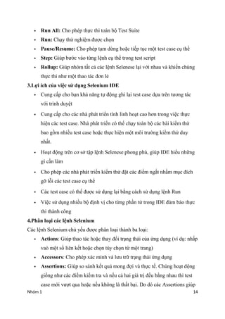Nhm 1 14
? Run All: Cho php th?c thi ton b? Test Suite
? Run: Ch?y th? nghi?m ???c ch?n
? Pause/Resume: Cho php t?m d?ng ho?c ti?p t?c m?t test case c? th?
? Step: Gip b??c vo t?ng l?nh c? th? trong test script
? Rollup: Gip nhm t?t c? cc l?nh Selenese l?i v?i nhau v khi?n chng
th?c thi nh? m?t thao tc ??n l?
3.L?i ch c?a vi?c s? d?ng Selenium IDE
? Cung c?p cho b?n kh? n?ng t? ??ng ghi l?i test case d?a trn t??ng tc
v?i trnh duy?t
? Cung c?p cho cc nh pht tri?n tnh linh ho?t cao h?n trong vi?c th?c
hi?n cc test case. Nh pht tri?n c th? ch?y ton b? cc bi ki?m th?
bao g?m nhi?u test case ho?c th?c hi?n m?t m?i tr??ng ki?m th? duy
nh?t.
? Ho?t ??ng trn c? s? t?p l?nh Selenese phong ph, gip IDE hi?u nh?ng
g c?n lm
? Cho php cc nh pht tri?n ki?m th? ??t cc ?i?m ng?t nh?m m?c ?ch
g? l?i cc test case c? th?
? Cc test case c th? ???c s? d?ng l?i b?ng cch s? d?ng l?nh Run
? Vi?c s? d?ng nhi?u b? ??nh v? cho t?ng ph?n t? trong IDE ??m b?o th?c
thi thnh c?ng
4.Ph?n lo?i cc l?nh Selenium
Cc l?nh Selenium ch? y?u ???c ph?n lo?i thnh ba lo?i:
? Actions: Gip thao tc ho?c thay ??i tr?ng thi c?a ?ng d?ng (v d?: nh?p
va m?t s? lin k?t ho?c ch?n ty ch?n t? m?t trang)
? Accessors: Cho php xc minh v l?u tr? tr?ng thi ?ng d?ng
? Assertions: Gip so snh k?t qu? mong ??i v th?c t?. Chng ho?t ??ng
gi?ng nh? cc ?i?m ki?m tra v n?u c? hai gi tr? ??u b?ng nhau th test
case m?i v??t qua ho?c n?u kh?ng l th?t b?i. Do d cc Assertions gip
 