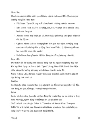 Nhm 1 17
Menu Bar
Thanh menu ???c ??t ? v? tr cao nh?t c?a c?a s? Selenium IDE. Thanh menu
th??ng bao g?m 5 m?-?un:
? File Menu: T?o m?i, truy xu?t, chuy?n ??i v ?ng m? cc test case
? Edit Menu: Hon tc, b?, sao chp, dn, xa, v ch?n t?t c? cc c?u l?nh,
b??c test ?ang c
? Actions Menu: Ty ch?n ghi l?i, kh?i ch?y, t?m d?ng, kh?i ph?c ho?c ci
??t t?c ?? test.
? Options Menu: Ci ??t chung (gi tr? th?i gian m?c ??nh, m? r?ng n?ng
cao, sao chp ???ng d?n, t? ??ng thm assertTitle,), ??nh d?ng s?n c,
l?a ch?n th? t? ?u tin locator
? Help Menu: bao g?m cc ti li?u, th?ng tin h? tr? b? sung c?n thi?t
Base URL
??y l n?i l?u tr? ???ng link c?a cc trang web m ng??i dng t?ng truy c?p.
Khi ng??i s? d?ng ch? ??a ra l?nh Open chung, Base URL Bar s? th?c hi?n
ch?c n?ng ?i?u h??ng t?i trang web ?? ???c l?u s?n tr??c ?.
Ngoi ra Base URL Bar ??a ra g?i ? trong qu trnh tm ki?m d?a trn cc d?
li?u ???ng link c? ?? c.
Toolbar
Toolbar cho php chng ta th?c hi?n cc l?nh ghi ??i v?i test case nh?: b?t ??u,
t?m d?ng, b? qua, k?t h?p,.. v th?c thi k?ch b?n test.
Editor
Editor c ch?c n?ng th?ng k l?i theo ?ng th? t? cc thao tc m chng ta th?c
hi?n. Nh? v?y, ng??i dng c th? theo d?i l?i qu trnh test.
C 2 cch ?? xem b?n ghi Editor l: Tableview v Source View. Trong ?,
Table View l ch? ?? m?c ??nh ???c ci ??t c?a selenium. B?n c th? chuy?n
sang Source View v xem d??i ??nh d?ng HTML.
 