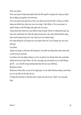 Nhm 1 18
Test case pane
Test case pane l h?p tho?i pha bn tri khi ng??i s? d?ng m? c?ng c? ki?m
th? t? ??ng m? ngu?n m? selenium.
Test case pane bao g?m t?t c? test case ???c ghi l?i b?i IDE. C?ng c? c kh?
n?ng m? nhi?u h?n m?t test case vo cng 1 th?i ?i?m ? Test case pane v
ng??i dng c th? d? dng tr?n gi?a cc test case.
Tr?ng thi th?c hi?n test case thnh c?ng s? ???c li?t k v th?ng bo qua cc
mu s?c xanh ho?c ??: Mu ?? t??ng tr?ng cho vi?c ch?y kh?ng thnh c?ng,
mu xanh t??ng tr?ng cho vi?c ch?y test case thnh c?ng.
N c?ng th?ng k s? l??ng test case ???c th?c thi v?i s? l??ng cc test case
th?t b?i.
Log Pane
Ng??i s? d?ng c th? theo d?i th?ng tin cc l?nh test ?ang th?c hi?n m?t cch
c? th? trong Log Pane.
Log Pane cn cho php chng ta x? l? v g? b? cc l?i k?p th?i n?u xu?t hi?n
th?ng bo Error ho?c Warn. Do ?, message log cho php user c th? debug C
g? l?i C cc v?n ?? trong tr??ng h?p th?c thi test case th?t b?i.
Reference Pane
Reference Pane ??a ra cc m? t? ng?n g?n v? cc l?nh Selenses ???c ch?n hi?n
t?i v?i cc ??i s? chi ti?t c?a n.
? nh?p li?u ?? b?n c th? thay ??i/ ch?nh s?a gi tr? c?a l?nh sao cho ph
h?p.
 